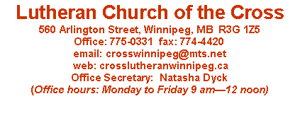 Text Box: Lutheran Church of the Cross
560 Arlington Street, Winnipeg, MB R3G 1Z5
Office: 775-0331 fax: 774-4420
email: crosswinnipeg@mts.net
web: crosslutheranwinnipeg.ca
Office Secretary: Natasha Dyck
(Office hours: Monday to Friday 9 am—12 noon)